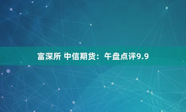 富深所 中信期货：午盘点评9.9