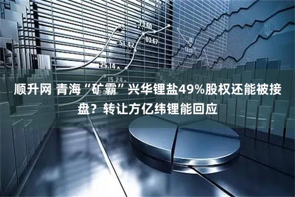 顺升网 青海“矿霸”兴华锂盐49%股权还能被接盘？转让方亿纬锂能回应