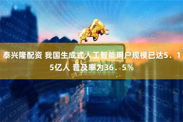 泰兴隆配资 我国生成式人工智能用户规模已达5．15亿人 普及率为36．5％