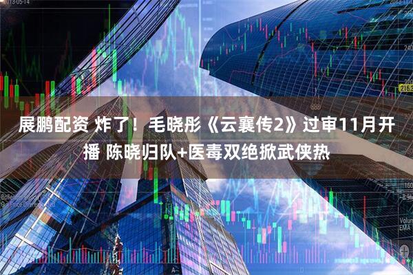 展鹏配资 炸了！毛晓彤《云襄传2》过审11月开播 陈晓归队+医毒双绝掀武侠热