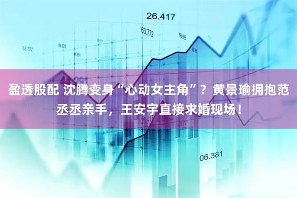 盈透股配 沈腾变身“心动女主角”？黄景瑜拥抱范丞丞亲手，王安宇直接求婚现场！