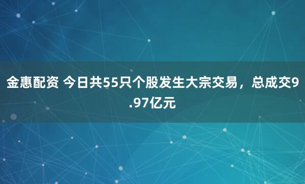金惠配资 今日共55只个股发生大宗交易，总成交9.97亿元