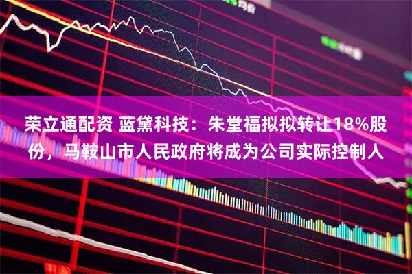 荣立通配资 蓝黛科技：朱堂福拟拟转让18%股份，马鞍山市人民政府将成为公司实际控制人