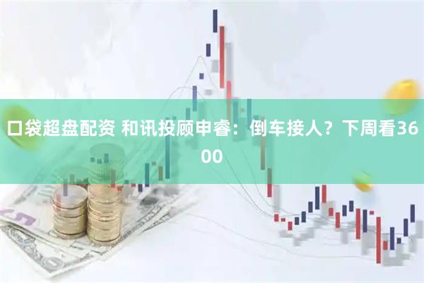 口袋超盘配资 和讯投顾申睿：倒车接人？下周看3600