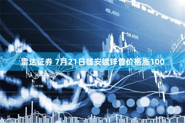 雷达证券 7月21日雄安镀锌管价格涨100