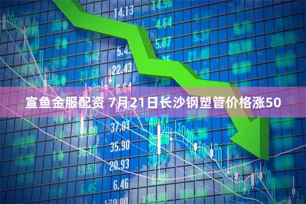 宣鱼金服配资 7月21日长沙钢塑管价格涨50