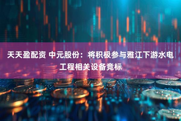 天天盈配资 中元股份：将积极参与雅江下游水电工程相关设备竞标