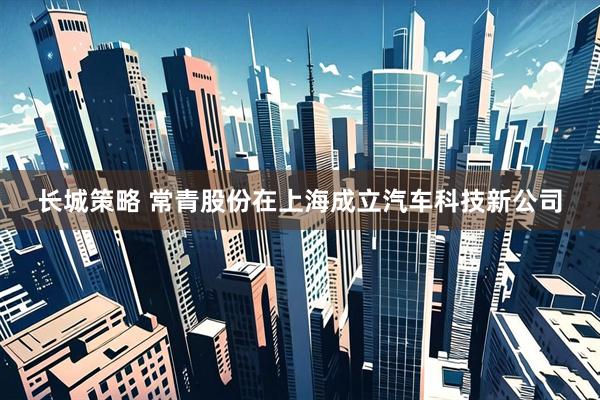 长城策略 常青股份在上海成立汽车科技新公司
