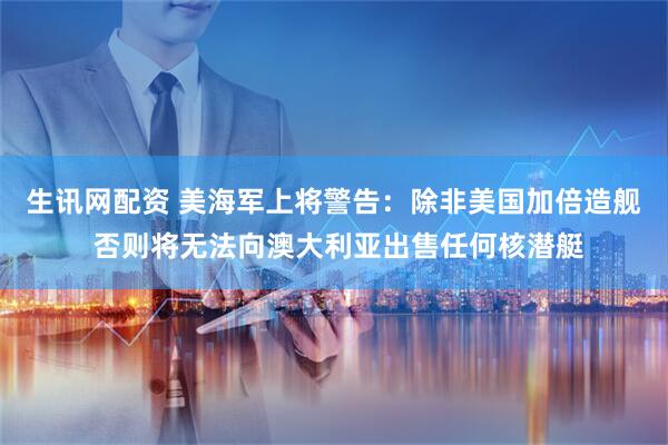 生讯网配资 美海军上将警告：除非美国加倍造舰 否则将无法向澳大利亚出售任何核潜艇