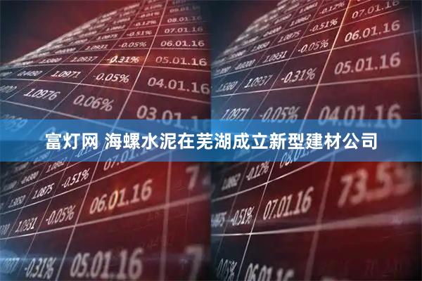 富灯网 海螺水泥在芜湖成立新型建材公司