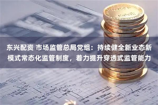 东兴配资 市场监管总局党组：持续健全新业态新模式常态化监管制度，着力提升穿透式监管能力