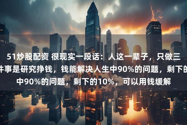 51炒股配资 很现实一段话：人这一辈子，只做三件大事就行了，第一件事是研究挣钱，钱能解决人生中90%的问题，剩下的10%，可以用钱缓解