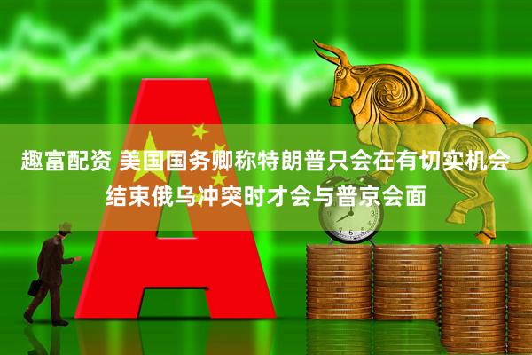 趣富配资 美国国务卿称特朗普只会在有切实机会结束俄乌冲突时才会与普京会面